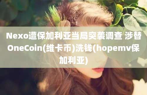 Nexo遭保加利亚当局突袭调查 涉替OneCoin(维卡币)洗钱(hopemv保加利亚)