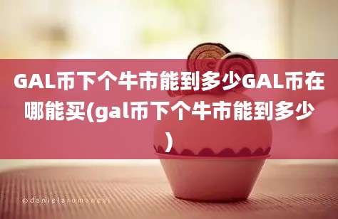 GAL币下个牛市能到多少GAL币在哪能买(gal币下个牛市能到多少)