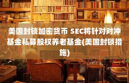 美国封锁加密货币 SEC将针对对冲基金私募股权养老基金(美国封锁措施)