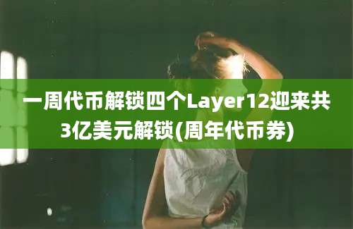 一周代币解锁四个Layer12迎来共3亿美元解锁(周年代币券)