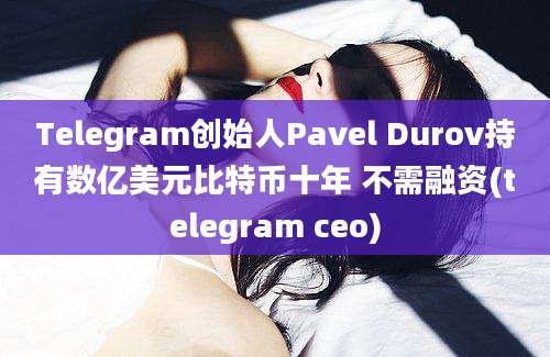 Telegram创始人Pavel Durov持有数亿美元比特币十年 不需融资(telegram ceo)