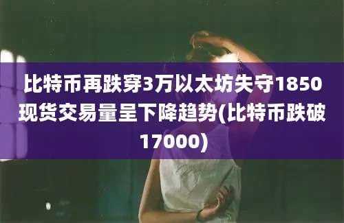 比特币再跌穿3万以太坊失守1850现货交易量呈下降趋势(比特币跌破17000)