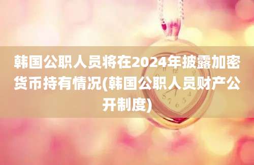 韩国公职人员将在2024年披露加密货币持有情况(韩国公职人员财产公开制度)