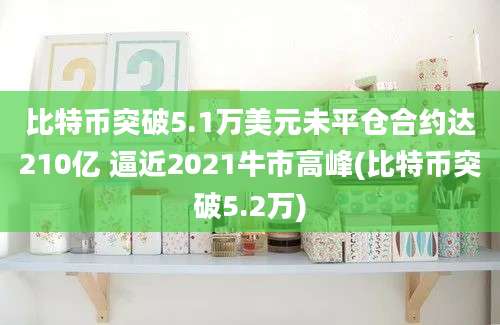 比特币突破5.1万美元未平仓合约达210亿 逼近2021牛市高峰(比特币突破5.2万)