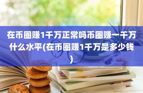 在币圈赚1千万正常吗币圈赚一千万什么水平(在币圈赚1千万是多少钱)