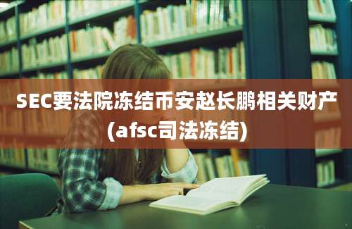 SEC要法院冻结币安赵长鹏相关财产(afsc司法冻结)