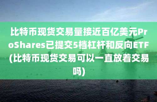 比特币现货交易量接近百亿美元ProShares已提交5档杠杆和反向ETF(比特币现货交易可以一直放着交易吗)