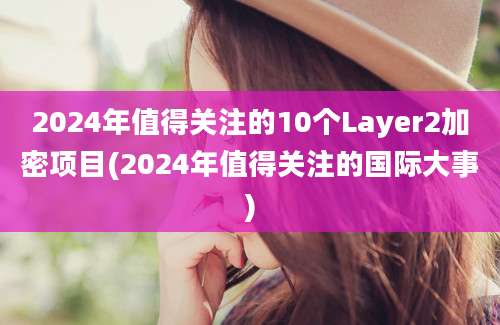 2024年值得关注的10个Layer2加密项目(2024年值得关注的国际大事)