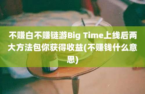 不赚白不赚链游Big Time上线后两大方法包你获得收益(不赚钱什么意思)