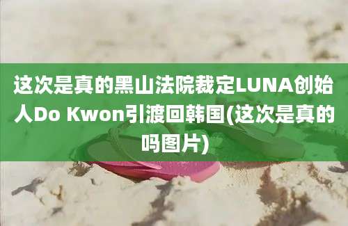 这次是真的黑山法院裁定LUNA创始人Do Kwon引渡回韩国(这次是真的吗图片)