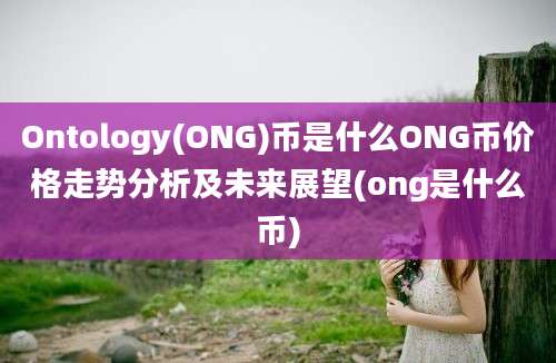 Ontology(ONG)币是什么ONG币价格走势分析及未来展望(ong是什么币)