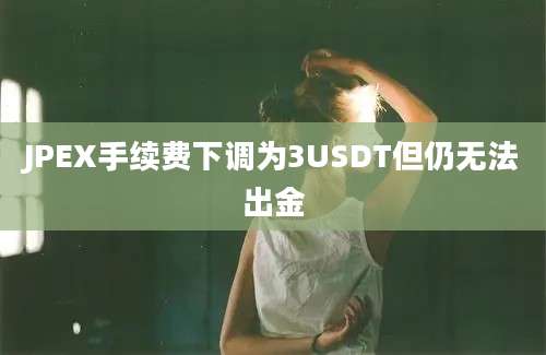 JPEX手续费下调为3USDT但仍无法出金