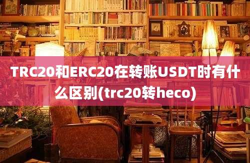 TRC20和ERC20在转账USDT时有什么区别(trc20转heco)