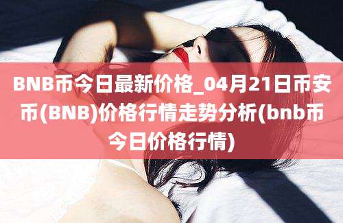 BNB币今日最新价格_04月21日币安币(BNB)价格行情走势分析(bnb币今日价格行情)