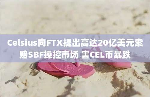 Celsius向FTX提出高达20亿美元索赔SBF操控市场 害CEL币暴跌