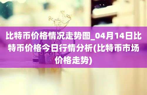 比特币价格情况走势图_04月14日比特币价格今日行情分析(比特币市场价格走势)