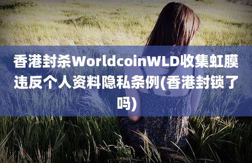 香港封杀WorldcoinWLD收集虹膜违反个人资料隐私条例(香港封锁了吗)