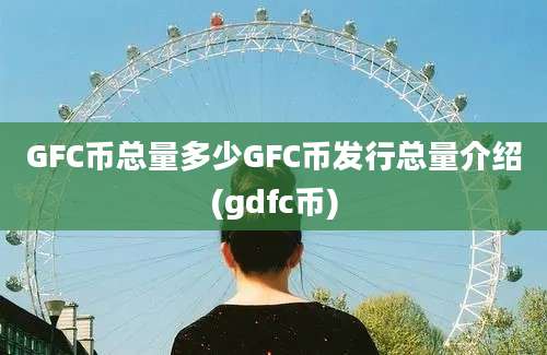 GFC币总量多少GFC币发行总量介绍(gdfc币)