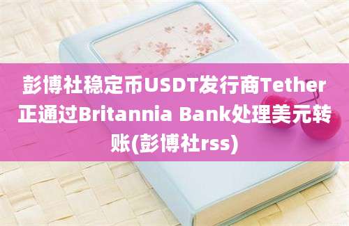 彭博社稳定币USDT发行商Tether正通过Britannia Bank处理美元转账(彭博社rss)