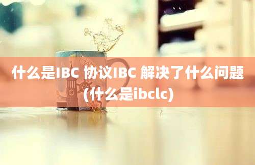 什么是IBC 协议IBC 解决了什么问题(什么是ibclc)