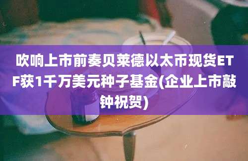 吹响上市前奏贝莱德以太币现货ETF获1千万美元种子基金(企业上市敲钟祝贺)