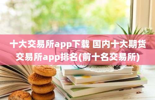 十大交易所app下载 国内十大期货交易所app排名(前十名交易所)