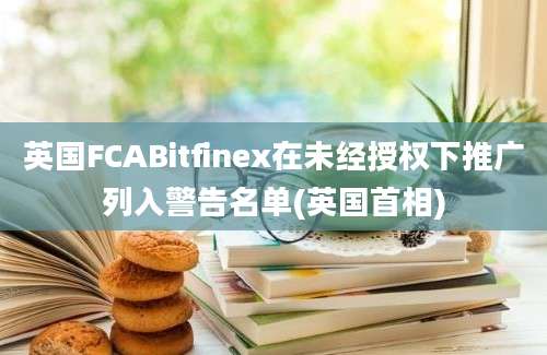 英国FCABitfinex在未经授权下推广列入警告名单(英国首相)