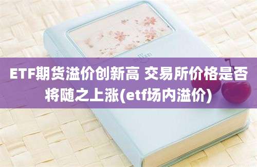 ETF期货溢价创新高 交易所价格是否将随之上涨(etf场内溢价)