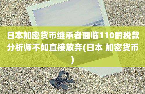 日本加密货币继承者面临110的税款分析师不如直接放弃(日本 加密货币)