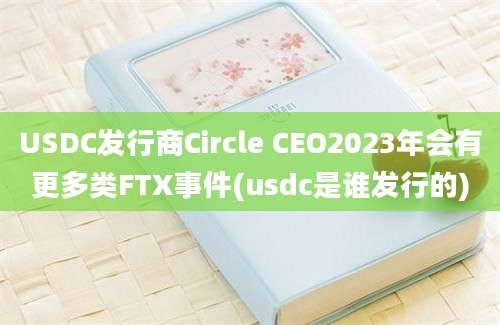 USDC发行商Circle CEO2023年会有更多类FTX事件(usdc是谁发行的)