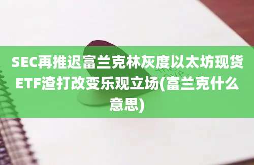 SEC再推迟富兰克林灰度以太坊现货ETF渣打改变乐观立场(富兰克什么意思)