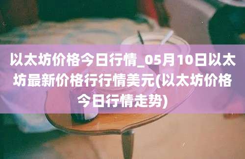 以太坊价格今日行情_05月10日以太坊最新价格行行情美元(以太坊价格今日行情走势)