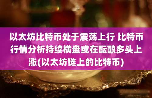 以太坊比特币处于震荡上行 比特币行情分析持续横盘或在酝酿多头上涨(以太坊链上的比特币)