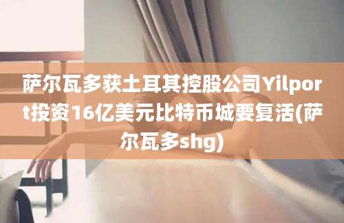 萨尔瓦多获土耳其控股公司Yilport投资16亿美元比特币城要复活(萨尔瓦多shg)