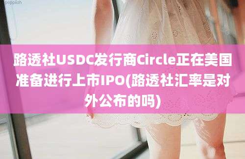 路透社USDC发行商Circle正在美国准备进行上市IPO(路透社汇率是对外公布的吗)