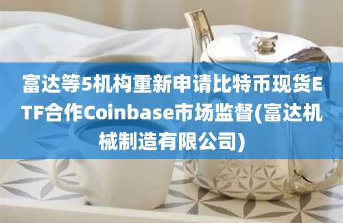 富达等5机构重新申请比特币现货ETF合作Coinbase市场监督(富达机械制造有限公司)