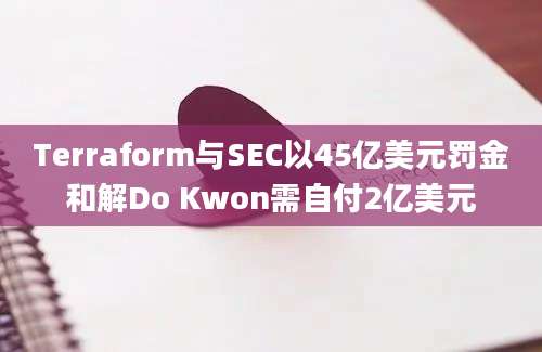 Terraform与SEC以45亿美元罚金和解Do Kwon需自付2亿美元