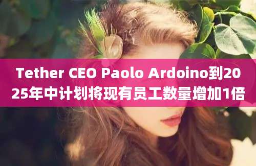 Tether CEO Paolo Ardoino到2025年中计划将现有员工数量增加1倍