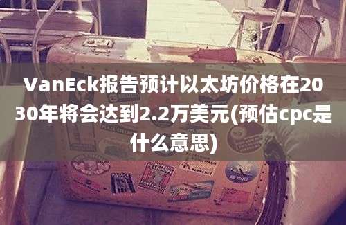 VanEck报告预计以太坊价格在2030年将会达到2.2万美元(预估cpc是什么意思)