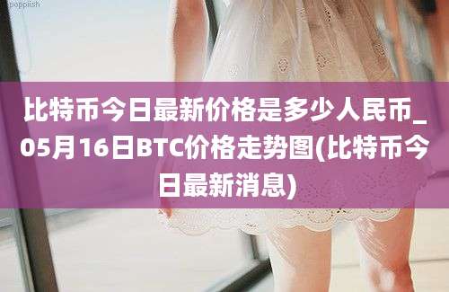 比特币今日最新价格是多少人民币_05月16日BTC价格走势图(比特币今日最新消息)