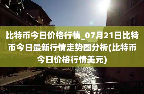 比特币今日价格行情_07月21日比特币今日最新行情走势图分析(比特币今日价格行情美元)