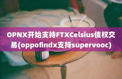 OPNX开始支持FTXCelsius债权交易(oppofindx支持supervooc)