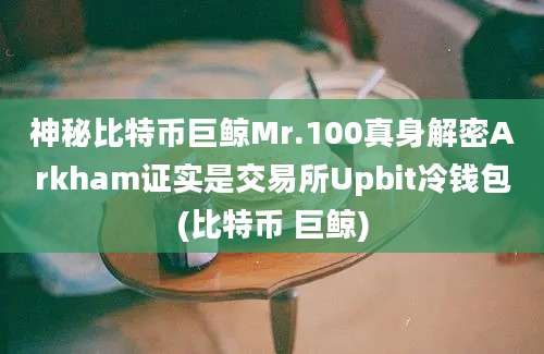 神秘比特币巨鲸Mr.100真身解密Arkham证实是交易所Upbit冷钱包(比特币 巨鲸)