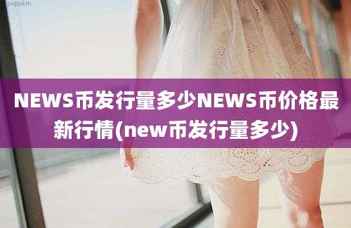 NEWS币发行量多少NEWS币价格最新行情(new币发行量多少)