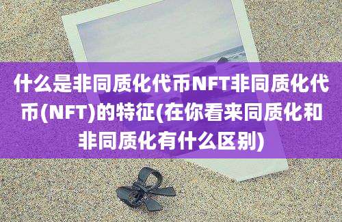 什么是非同质化代币NFT非同质化代币(NFT)的特征(在你看来同质化和非同质化有什么区别)