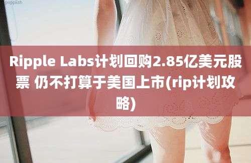 Ripple Labs计划回购2.85亿美元股票 仍不打算于美国上市(rip计划攻略)