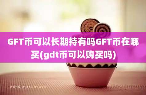 GFT币可以长期持有吗GFT币在哪买(gdt币可以购买吗)