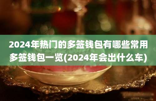 2024年热门的多签钱包有哪些常用多签钱包一览(2024年会出什么车)