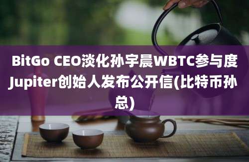 BitGo CEO淡化孙宇晨WBTC参与度Jupiter创始人发布公开信(比特币孙总)