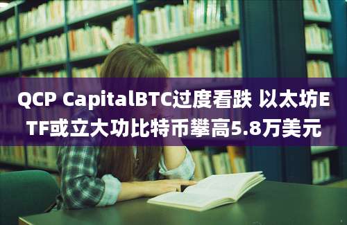 QCP CapitalBTC过度看跌 以太坊ETF或立大功比特币攀高5.8万美元